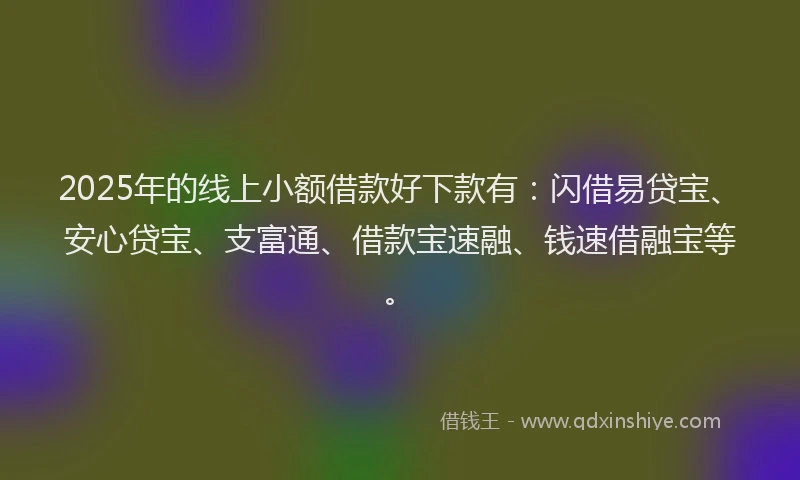 2025年的线上小额借款好下款有：闪借易贷宝、安心贷宝、支富通、借款宝速融、钱速借融宝等。