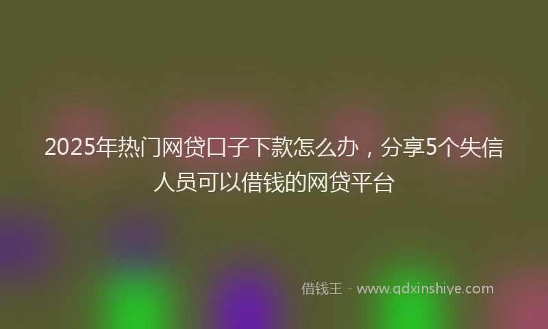 2025年热门网贷口子下款怎么办，分享5个失信人员可以借钱的网贷平台