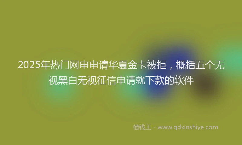 2025年热门网申申请华夏金卡被拒，概括五个无视黑白无视征信申请就下款的软件