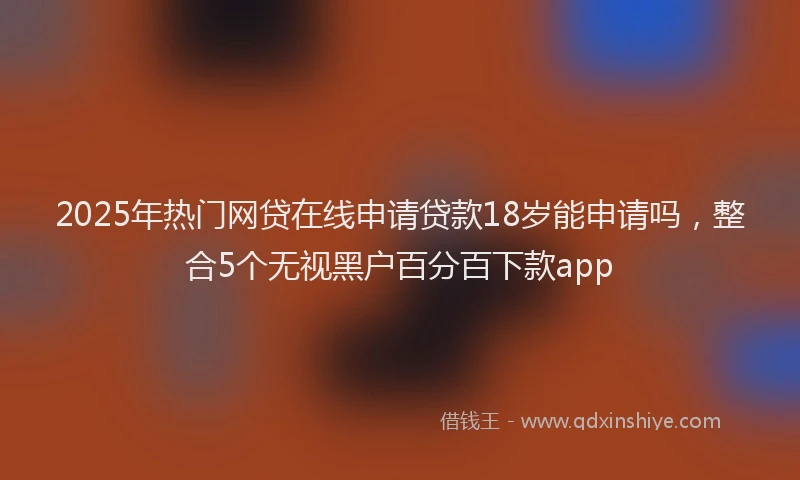 2025年热门网贷在线申请贷款18岁能申请吗，整合5个无视黑户百分百下款app
