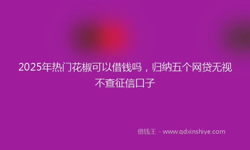 2025年热门花椒可以借钱吗，归纳五个网贷无视不查征信口子