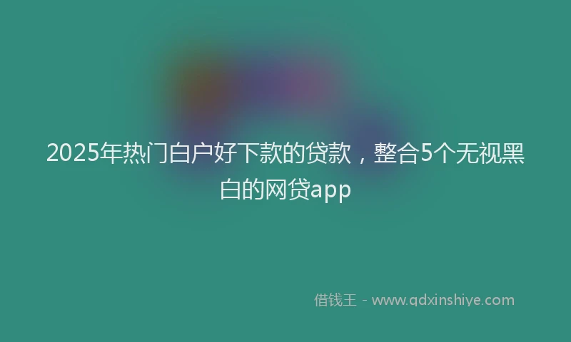 2025年热门白户好下款的贷款，整合5个无视黑白的网贷app