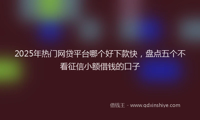 2025年热门网贷平台哪个好下款快，盘点五个不看征信小额借钱的口子
