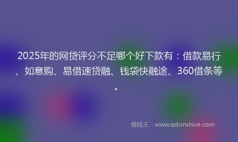 2025年的网贷评分不足哪个好下款有：借款易行、如意购、易借速贷融、钱袋快融途、360借条等。