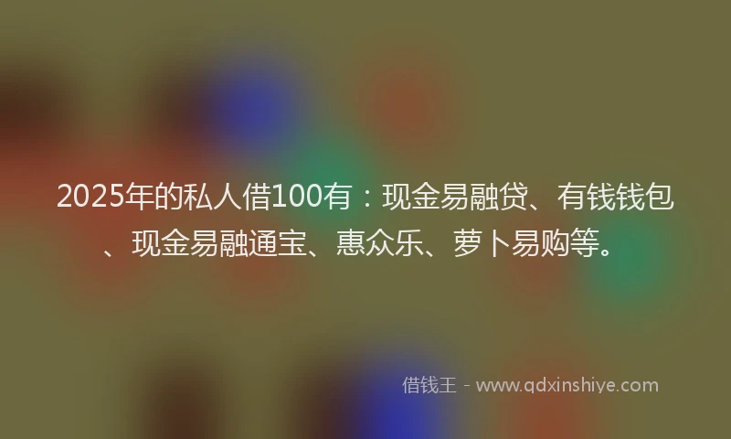 2025年的私人借100有：现金易融贷、有钱钱包、现金易融通宝、惠众乐、萝卜易购等。