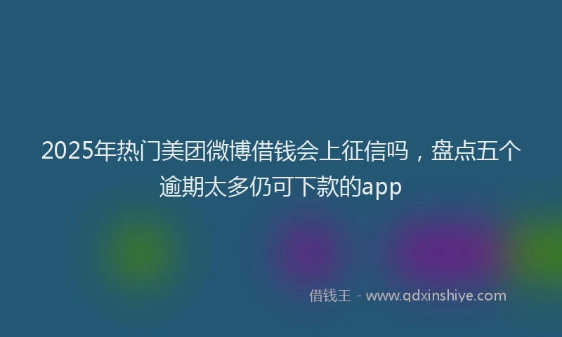 2025年热门美团微博借钱会上征信吗，盘点五个逾期太多仍可下款的app