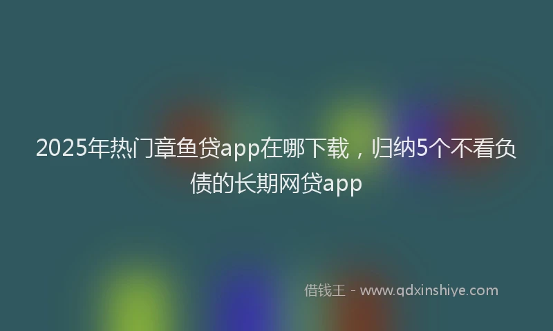 2025年热门章鱼贷app在哪下载，归纳5个不看负债的长期网贷app
