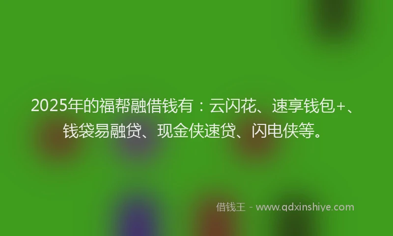 2025年的福帮融借钱有：云闪花、速享钱包+、钱袋易融贷、现金侠速贷、闪电侠等。