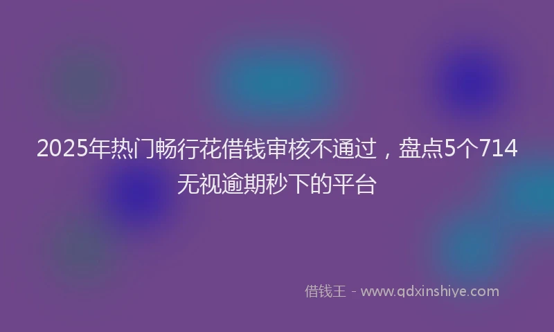 2025年热门畅行花借钱审核不通过，盘点5个714无视逾期秒下的平台