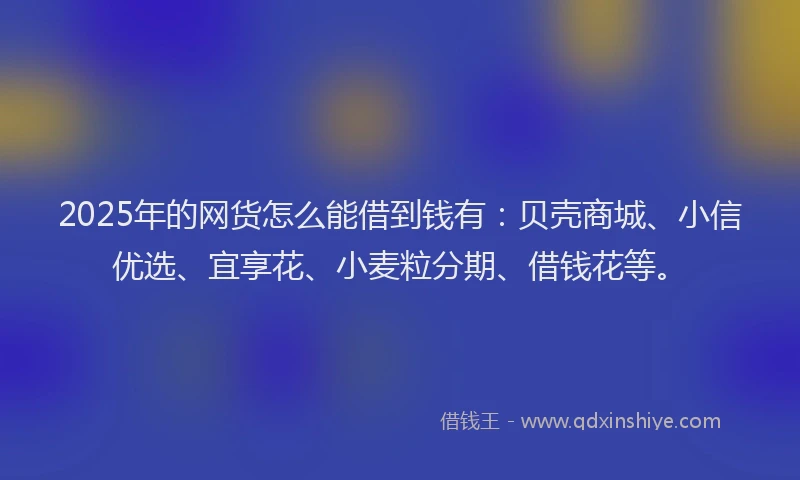 2025年的网货怎么能借到钱有：贝壳商城、小信优选、宜享花、小麦粒分期、借钱花等。