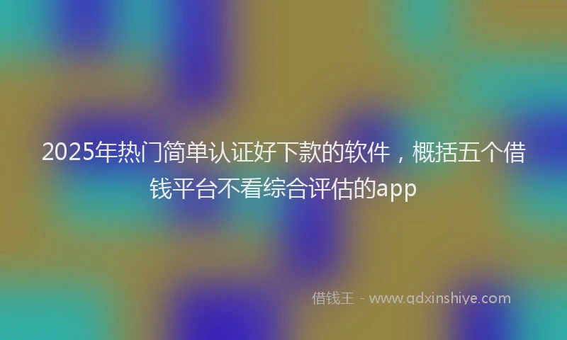 2025年热门简单认证好下款的软件，概括五个借钱平台不看综合评估的app