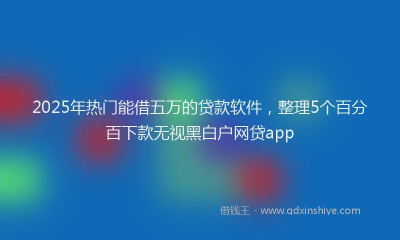 2025年热门能借五万的贷款软件，整理5个百分百下款无视黑白户网贷app