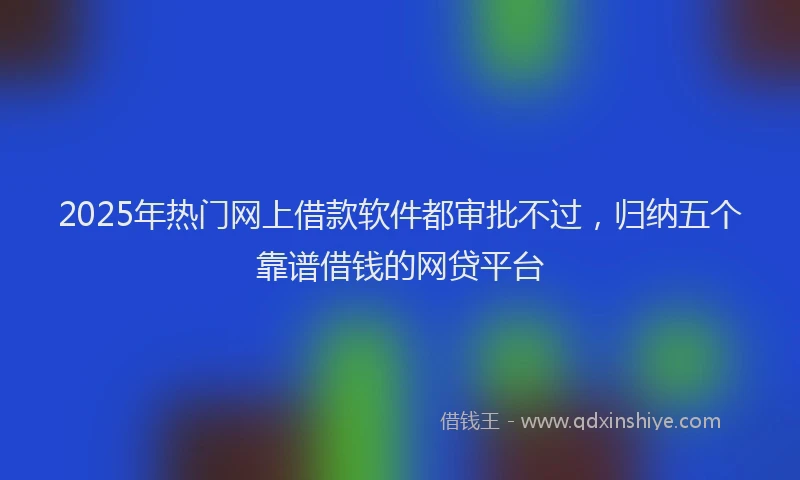 2025年热门网上借款软件都审批不过，归纳五个靠谱借钱的网贷平台