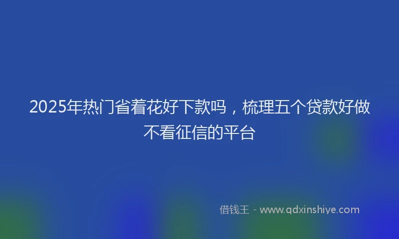 2025年热门省着花好下款吗，梳理五个贷款好做不看征信的平台