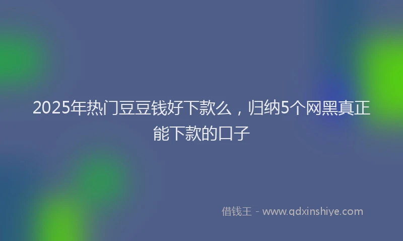 2025年热门豆豆钱好下款么，归纳5个网黑真正能下款的口子