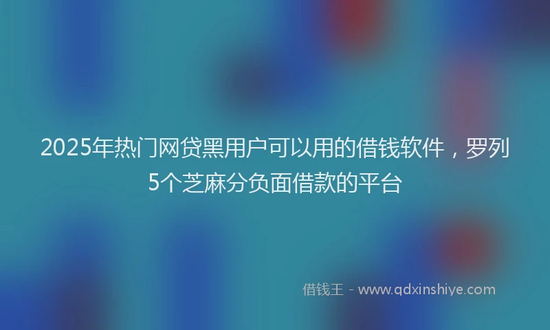 2025年热门网贷黑用户可以用的借钱软件，罗列5个芝麻分负面借款的平台