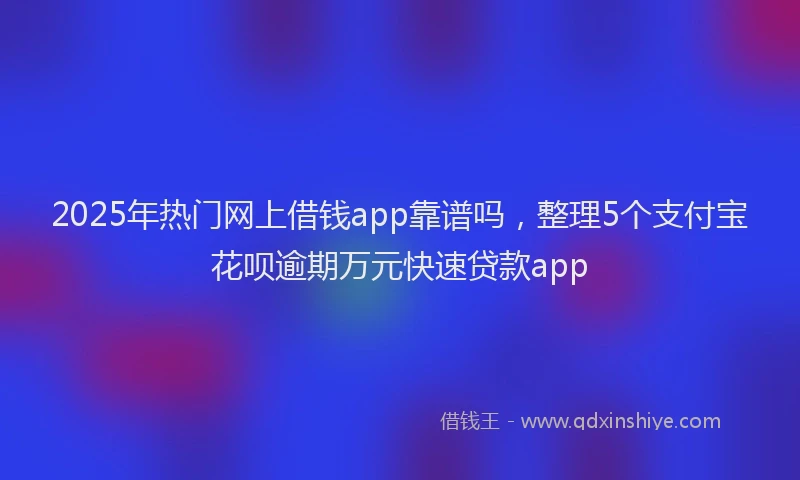 2025年热门网上借钱app靠谱吗，整理5个支付宝花呗逾期万元快速贷款app