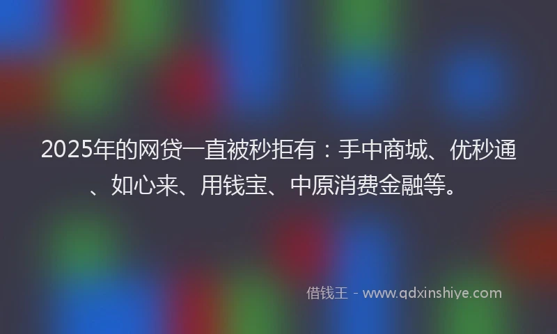2025年的网贷一直被秒拒有：手中商城、优秒通、如心来、用钱宝、中原消费金融等。