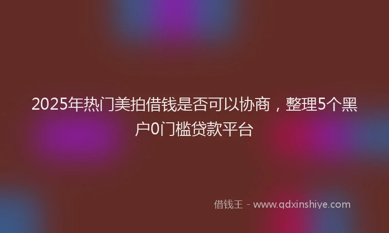 2025年热门美拍借钱是否可以协商，整理5个黑户0门槛贷款平台