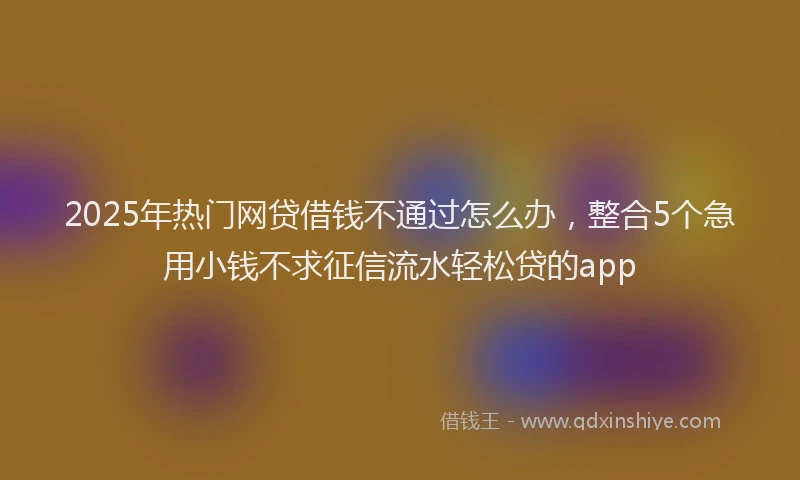 2025年热门网贷借钱不通过怎么办，整合5个急用小钱不求征信流水轻松贷的app