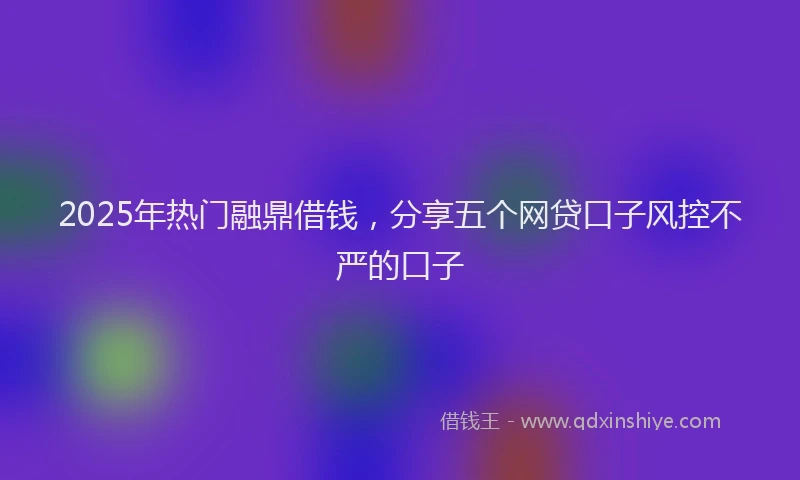 2025年热门融鼎借钱，分享五个网贷口子风控不严的口子