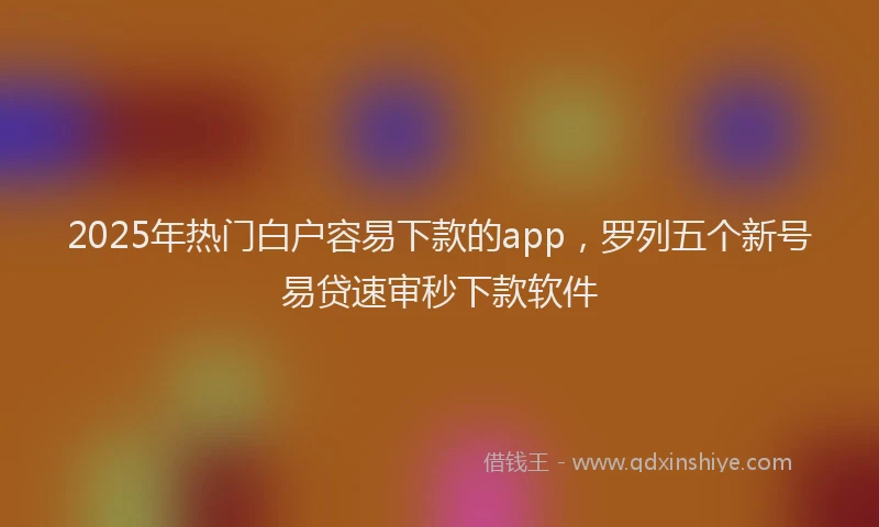 2025年热门白户容易下款的app，罗列五个新号易贷速审秒下款软件