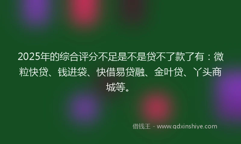 2025年的综合评分不足是不是贷不了款了有：微粒快贷、钱进袋、快借易贷融、金叶贷、丫头商城等。