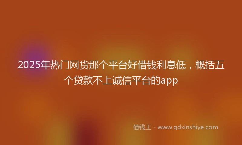 2025年热门网货那个平台好借钱利息低，概括五个贷款不上诚信平台的app