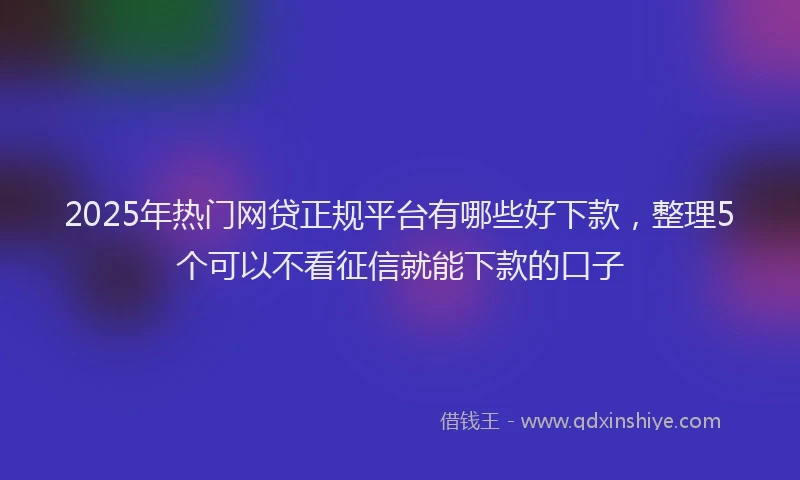 2025年热门网贷正规平台有哪些好下款，整理5个可以不看征信就能下款的口子