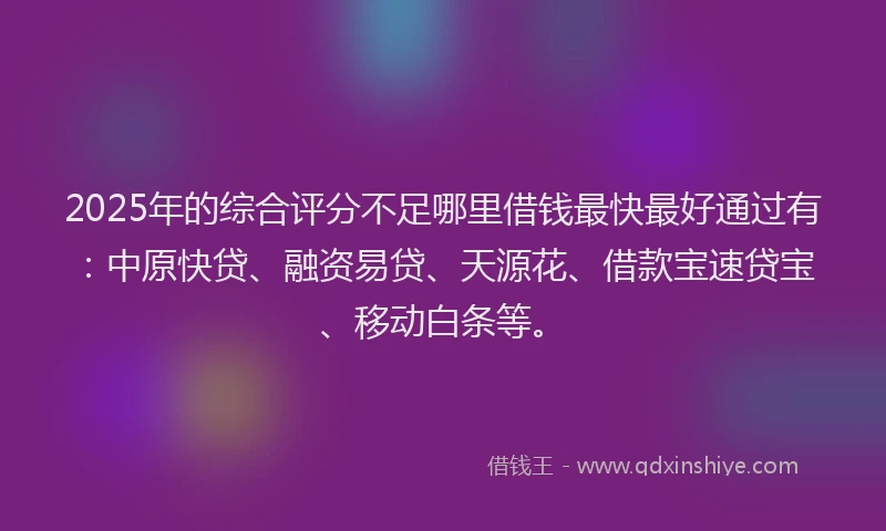 2025年的综合评分不足哪里借钱最快最好通过有：中原快贷、融资易贷、天源花、借款宝速贷宝、移动白条等。