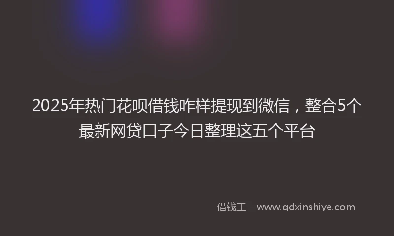 2025年热门花呗借钱咋样提现到微信，整合5个最新网贷口子今日整理这五个平台