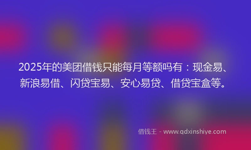 2025年的美团借钱只能每月等额吗有：现金易、新浪易借、闪贷宝易、安心易贷、借贷宝盒等。