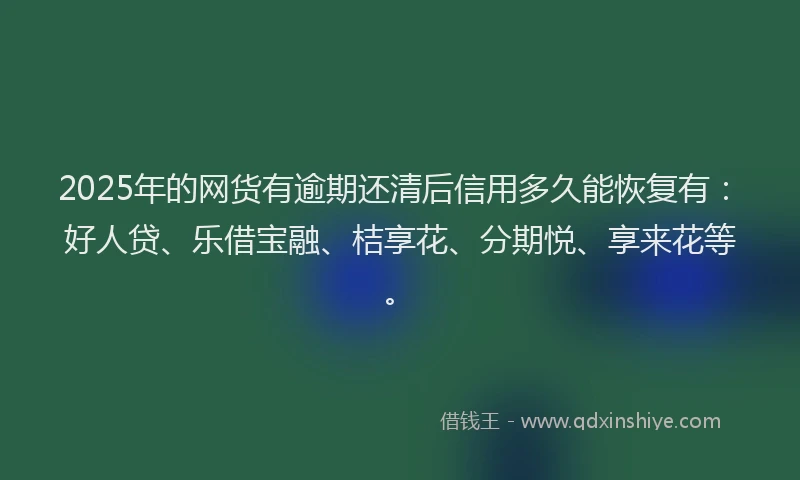 2025年的网货有逾期还清后信用多久能恢复有：好人贷、乐借宝融、桔享花、分期悦、享来花等。