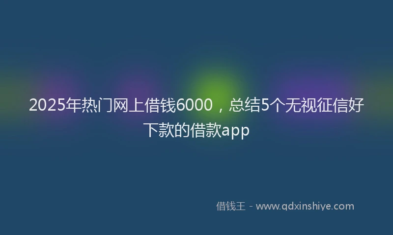 2025年热门网上借钱6000，总结5个无视征信好下款的借款app
