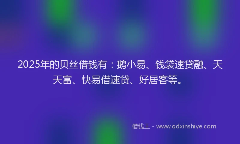 2025年的贝丝借钱有：鹅小易、钱袋速贷融、天天富、快易借速贷、好居客等。
