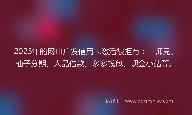 2025年的网申广发信用卡激活被拒有：二师兄、柚子分期、人品借款、多多钱包、现金小站等。
