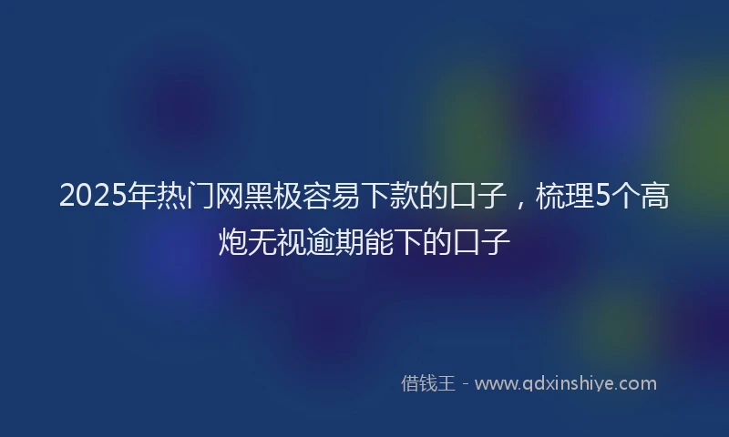 2025年热门网黑极容易下款的口子，梳理5个高炮无视逾期能下的口子