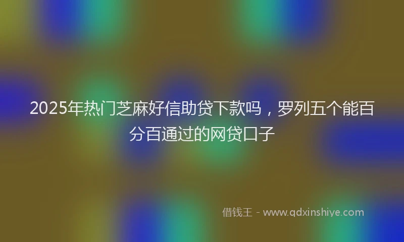 2025年热门芝麻好信助贷下款吗，罗列五个能百分百通过的网贷口子