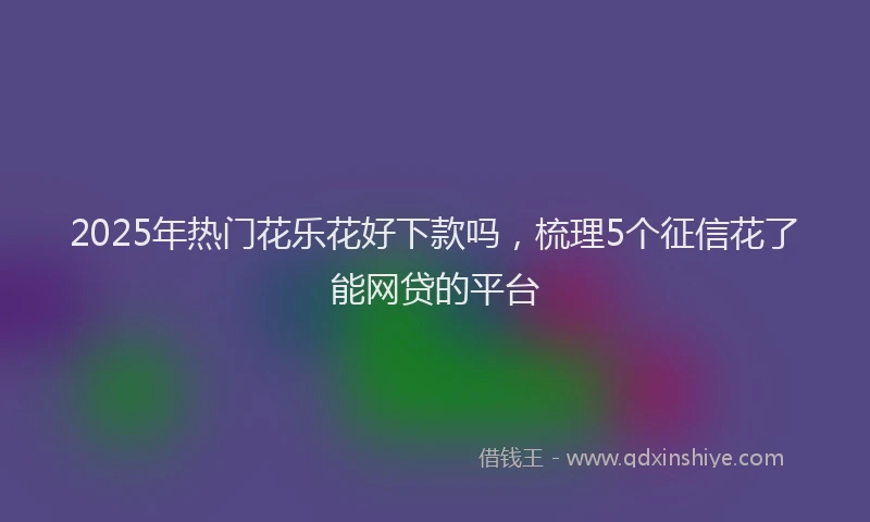 2025年热门花乐花好下款吗，梳理5个征信花了能网贷的平台