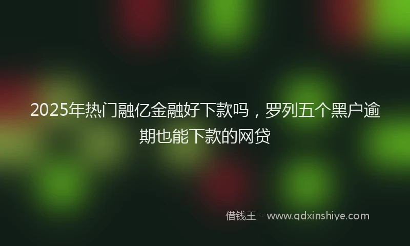 2025年热门融亿金融好下款吗，罗列五个黑户逾期也能下款的网贷