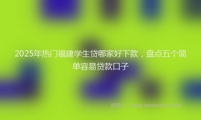 2025年热门福建学生贷哪家好下款，盘点五个简单容易贷款口子
