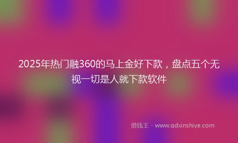 2025年热门融360的马上金好下款，盘点五个无视一切是人就下款软件