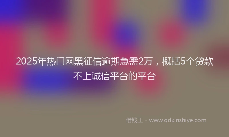 2025年热门网黑征信逾期急需2万，概括5个贷款不上诚信平台的平台