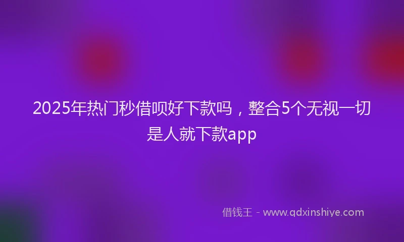 2025年热门秒借呗好下款吗，整合5个无视一切是人就下款app