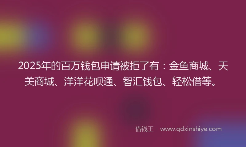 2025年的百万钱包申请被拒了有：金鱼商城、天美商城、洋洋花呗通、智汇钱包、轻松借等。