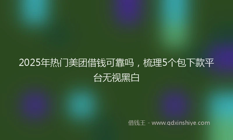 2025年热门美团借钱可靠吗，梳理5个包下款平台无视黑白