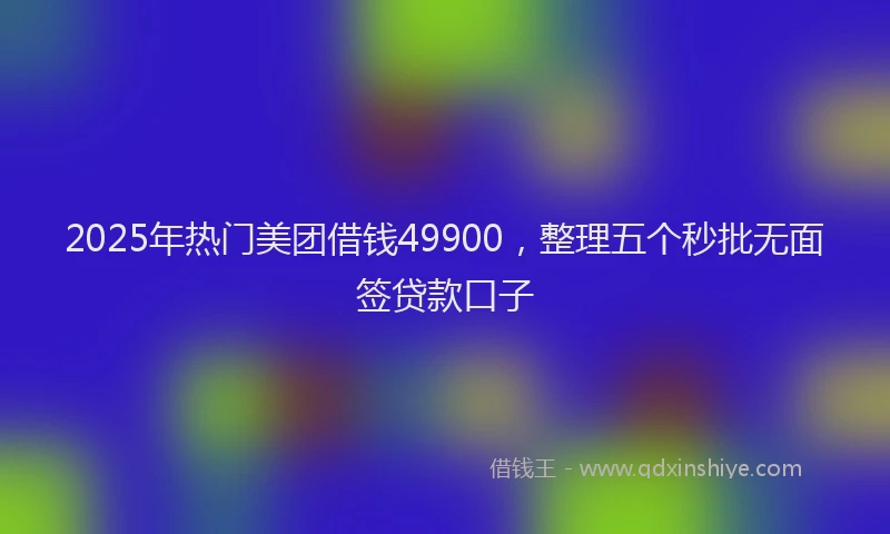 2025年热门美团借钱49900，整理五个秒批无面签贷款口子