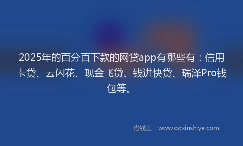 2025年的百分百下款的网贷app有哪些有：信用卡贷、云闪花、现金飞贷、钱进快贷、瑞泽Pro钱包等。