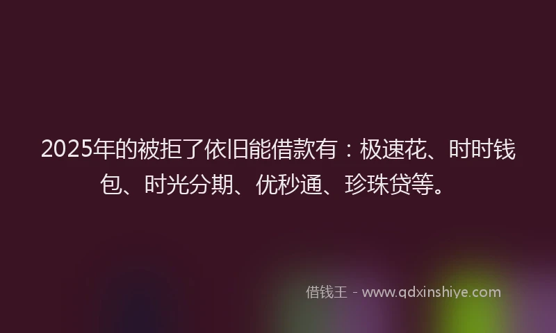 2025年的被拒了依旧能借款有：极速花、时时钱包、时光分期、优秒通、珍珠贷等。