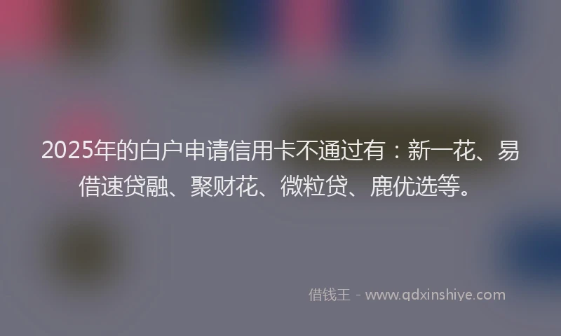 2025年的白户申请信用卡不通过有：新一花、易借速贷融、聚财花、微粒贷、鹿优选等。